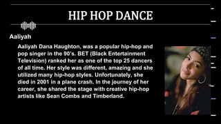HIP HOP DANCE
Aaliyah
 Aaliyah Dana Haughton, was a popular hip-hop and
pop singer in the 90’s. BET (Black Entertainment
Television) ranked her as one of the top 25 dancers
of all time. Her style was different, amazing and she
utilized many hip-hop styles. Unfortunately, she
died in 2001 in a plane crash. In the journey of her
career, she shared the stage with creative hip-hop
artists like Sean Combs and Timberland.
 