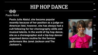 HIP HOP DANCE
Paula Abdul
 Paula Julie Abdul, she became popular
recently because of her position as a judge on
American Idol, however, she has always had a
cult following for her choreography skills and
musical talents. In the world of hip hop dance,
she as a choreographer and a hip-hop dancer
organized dance routine for the famous
performers like Janet Jackson and The
Jackson’s.
 