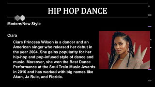HIP HOP DANCE
Modern/New Style
Ciara
 Ciara Princess Wilson is a dancer and an
American singer who released her debut in
the year 2004. She gains popularity for her
hip-hop and pop-infused style of dance and
music. Moreover, she won the Best Dance
Performance at the Soul Train Music Awards
in 2010 and has worked with big names like
Akon, Ja Rule, and Florida.
 