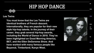 HIP HOP DANCE
Les Twins
 You must know that the Les Twins are
identical brothers of French descent.
Internationally, they are popular for their new
style hip-hop talents. In the journey of their
career, they grab several hip-hop awards,
including the World of Dance in 2010. They’ve
been highlighted on Good Morning America,
BET, and the Ellen DeGeneres Show. And
have worked with many famous people like
Beyoncé, Timberland, Kanye West.
 