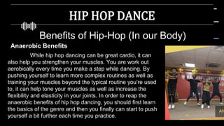 HIP HOP DANCE
Benefits of Hip-Hop (In our Body)
Anaerobic Benefits
While hip hop dancing can be great cardio, it can
also help you strengthen your muscles. You are work out
aerobically every time you make a step while dancing. By
pushing yourself to learn more complex routines as well as
training your muscles beyond the typical routine you’re used
to, it can help tone your muscles as well as increase the
flexibility and elasticity in your joints. In order to reap the
anaerobic benefits of hip hop dancing, you should first learn
the basics of the genre and then you finally can start to push
yourself a bit further each time you practice.
 