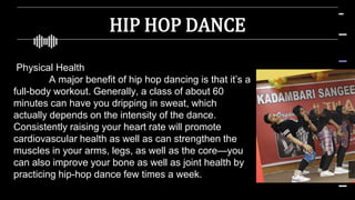 HIP HOP DANCE
Physical Health
A major benefit of hip hop dancing is that it’s a
full-body workout. Generally, a class of about 60
minutes can have you dripping in sweat, which
actually depends on the intensity of the dance.
Consistently raising your heart rate will promote
cardiovascular health as well as can strengthen the
muscles in your arms, legs, as well as the core—you
can also improve your bone as well as joint health by
practicing hip-hop dance few times a week.
 