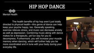 HIP HOP DANCE
Mental Health
The health benefits of hip hop aren’t just totally
directed to physical health—this genre of dance can help
keep your psyche happy, too. Generally speaking,
exercise relieves stress, and music can decrease anxiety
as well as depression. Combining music along with dance
makes for a therapeutic, yet fun way for you to
decompress. Furthermore, you will increase your muscle
memory when dancing, which will further help you be
more coordinated and in tune with your body during your
everyday life.
 
