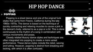HIP HOP DANCE
 POPPING
Popping is a street dance and one of the original funk
styles that came from Fresno, California during the late
1960s–1970s. The dance is based on the technique of
quickly contracting and relaxing muscles to cause a jerk in
the dancer's body, referred to as a pop or a hit. This is done
continuously to the rhythm of a song in combination with
various movements and poses.
Closely related illusory dance styles and techniques are
often integrated into popping to create a more varied
performance. These dance styles include the robot, waving
and tutting. However, popping is distinct from breaking and
locking, with which it is often confused.
 