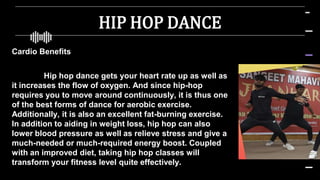 HIP HOP DANCE
Cardio Benefits
Hip hop dance gets your heart rate up as well as
it increases the flow of oxygen. And since hip-hop
requires you to move around continuously, it is thus one
of the best forms of dance for aerobic exercise.
Additionally, it is also an excellent fat-burning exercise.
In addition to aiding in weight loss, hip hop can also
lower blood pressure as well as relieve stress and give a
much-needed or much-required energy boost. Coupled
with an improved diet, taking hip hop classes will
transform your fitness level quite effectively.
 