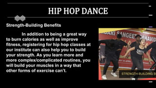 HIP HOP DANCE
Strength-Building Benefits
In addition to being a great way
to burn calories as well as improve
fitness, registering for hip hop classes at
our institute can also help you to build
your strength. As you learn more and
more complex/complicated routines, you
will build your muscles in a way that
other forms of exercise can’t.
 