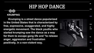 HIP HOP DANCE
 KRUMPING
Krumping is a street dance popularized
in the United States that is characterized by
free, expressive, exaggerated, and highly
energetic movement. The black youths who
started krumping saw the dance as a way
for them to escape gang life and "to release
anger, aggression and frustration
positively, in a non-violent way.
 