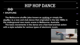 HIP HOP DANCE
• SHUFFLING
The Melbourne shuffle (also known as rocking or simply the
shuffle ) is a rave and club dance that originated in the late 1980s in
the underground rave music scene in Melbourne, Australia.
The basic movements in the dance are a fast heel-and-toe action
with a style suitable for various types of electronic music.
 