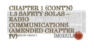 PREAPARED BY: GROUP 4
CHAPTER 1 (CONT’N)
1.3 SAFETY SOLAS –
RADIO
COMMUNICATIONS
(AMENDED CHAPTER
IV) [MODULE 9]
 