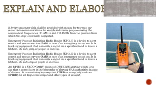 EXPLAIN AND ELABORATE
EXPLAIN AND ELABORATE
2 Every passenger ship shall be provided with means for two-way on-
scene radio communications for search and rescue purposes using the
aeronautical frequencies 121.5MHz and 123.1MHz from the position from
which the ship is normally navigated.
Emergency Position Indicating Radio Beacon (EPIRB) is a device to alert
search and rescue services (SAR) in case of an emergency out at sea. It is
tracking equipment that transmits a signal on a specified band to locate a
lifeboat, life raft, ship or people in distress.
Emergency Position Indicating Radio Beacon (EPIRB) is a device to alert
search and rescue services (SAR) in case of an emergency out at sea. It is
tracking equipment that transmits a signal on a specified band to locate a
lifeboat, life raft,ship or people in distress.
AN EPIRB is a SECONDARY means of DISTRESS alerting which is to
say that it comes later in the hierarchy of alerting SAR authorities in case
of distress. It is mandatory to carry one EPIRB on every ship and two
EPIRBS for all Registered ships (and other types of vessels).
 