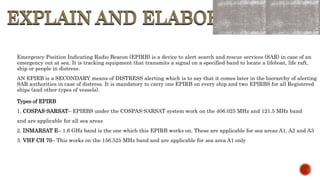 EXPLAIN AND ELABORATE
EXPLAIN AND ELABORATE
Emergency Position Indicating Radio Beacon (EPIRB) is a device to alert search and rescue services (SAR) in case of an
emergency out at sea. It is tracking equipment that transmits a signal on a specified band to locate a lifeboat, life raft,
ship or people in distress.
AN EPIRB is a SECONDARY means of DISTRESS alerting which is to say that it comes later in the hierarchy of alerting
SAR authorities in case of distress. It is mandatory to carry one EPIRB on every ship and two EPIRBS for all Registered
ships (and other types of vessels).
Types of EPIRB
1. COSPAS-SARSAT– EPIRBS under the COSPAS-SARSAT system work on the 406.025 MHz and 121.5 MHz band
and are applicable for all sea areas
2. INMARSAT E– 1.6 GHz band is the one which this EPIRB works on. These are applicable for sea areas A1, A2 and A3
3. VHF CH 70– This works on the 156.525 MHz band and are applicable for sea area A1 only
 