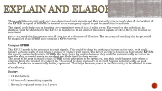EXPLAIN AND ELABORATE
EXPLAIN AND ELABORATE
These satellites can only pick up trace elements of such signals and they can only give a rough idea of the location of
the EPIRB. A signal of 406MHz is treated as an emergency signal as per international standards.
The signal could help you in locating the transmitter even if it is 3 miles away. The vessel or the individual in
distress could be identified if the EPIRB is registered. If an emitter transmits signals of 121.5 MHz, the rescuer or
concerned
party can reach the lost person even if they are at a distance of 15 miles. The accuracy of reaching the target could
be magnified if an EPIRB also contains a GPS receiver.
Using an EPIRB
The EPIRB needs to be activated to emit signals. This could be done by pushing a button on the unit, or it could
happen automatically if and when it comes in contact with water. The latter variety is known as hydrostatic EPIRB;
the quality makes hydrostatic EPIRBs the best choice for sailors because they could be automatically activated in
case the ship or vessel meets an accident and finds itself in deep waters.
The point to be kept in mind is that EPIRB needs activation to be operative, and this could happen only when it
emerges from the bracket it is placed in. This could be done manually or it could happen automatically, as said
earlier. The device is essentially battery-operated. This helps because power is the first entity to be affected in case
of a calamity.
Battery
12 Volt battery
48 hours of transmitting capacity
Normally replaced every 2 to 5 years
 