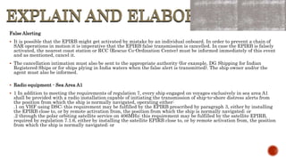 EXPLAIN AND ELABORATE
EXPLAIN AND ELABORATE
False Alerting
 It is possible that the EPIRB might get activated by mistake by an individual onboard. In order to prevent a chain of
SAR operations in motion it is imperative that the EPIRB false transmission is cancelled. In case the EPIRB is falsely
activated, the nearest coast station or RCC (Rescue Co-Ordination Center) must be informed immediately of this event
and as mentioned, cancel it.
 The cancellation intimation must also be sent to the appropriate authority (for example, DG Shipping for Indian
Registered Ships or for ships plying in India waters when the false alert is transmitted). The ship owner and/or the
agent must also be informed.
 Radio equipment - Sea Area A1
 1 In addition to meeting the requirements of regulation 7, every ship engaged on voyages exclusively in sea area A1
shall be provided with a radio installation capable of initiating the transmission of ship-to-shore distress alerts from
the position from which the ship is normally navigated, operating either:
.1 on VHF using DSC; this requirement may be fulfilled by the EPIRB prescribed by paragraph 3, either by installing
the EPIRB close to, or by remote activation from, the position from which the ship is normally navigated; or
.2 through the polar orbiting satellite service on 406MHz; this requirement may be fulfilled by the satellite EPIRB,
required by regulation 7.1.6, either by installing the satellite EPIRB close to, or by remote activation from, the position
from which the ship is normally navigated; or
 