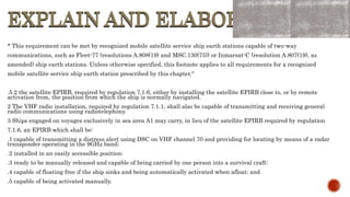 EXPLAIN AND ELABORATE
EXPLAIN AND ELABORATE
* This requirement can be met by recognized mobile satellite service ship earth stations capable of two-way
communications, such as Fleet-77 (resolutions A.808(19) and MSC.130(75)) or Inmarsat-C (resolution A.807(19), as
amended) ship earth stations. Unless otherwise specified, this footnote applies to all requirements for a recognized
mobile satellite service ship earth station prescribed by this chapter.“
.5.2 the satellite EPIRB, required by regulation 7.1.6, either by installing the satellite EPIRB close to, or by remote
activation from, the position from which the ship is normally navigated.
2 The VHF radio installation, required by regulation 7.1.1, shall also be capable of transmitting and receiving general
radio communications using radiotelephony.
3 Ships engaged on voyages exclusively in sea area A1 may carry, in lieu of the satellite EPIRB required by regulation
7.1.6, an EPIRB which shall be:
.1 capable of transmitting a distress alert using DSC on VHF channel 70 and providing for locating by means of a radar
transponder operating in the 9GHz band;
.2 installed in an easily accessible position;
.3 ready to be manually released and capable of being carried by one person into a survival craft;
.4 capable of floating free if the ship sinks and being automatically activated when afloat; and
.5 capable of being activated manually.
 