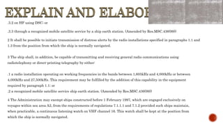 EXPLAIN AND ELABORATE
EXPLAIN AND ELABORATE
.3.2 on HF using DSC; or
.3.3 through a recognized mobile satellite service by a ship earth station. (Amended by Res.MSC.436(99))
2 It shall be possible to initiate transmission of distress alerts by the radio installations specified in paragraphs 1.1 and
1.3 from the position from which the ship is normally navigated.
3 The ship shall, in addition, be capable of transmitting and receiving general radio communications using
radiotelephony or direct-printing telegraphy by either:
.1 a radio installation operating on working frequencies in the bands between 1,605kHz and 4,000kHz or between
4,000kHz and 27,500kHz. This requirement may be fulfilled by the addition of this capability in the equipment
required by paragraph 1.1; or
.2 a recognized mobile satellite service ship earth station. (Amended by Res.MSC.436(99))
4 The Administration may exempt ships constructed before 1 February 1997, which are engaged exclusively on
voyages within sea area A2, from the requirements of regulations 7.1.1.1 and 7.1.2 provided such ships maintain,
when practicable, a continuous listening watch on VHF channel 16. This watch shall be kept at the position from
which the ship is normally navigated.
 