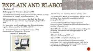 EXPLAIN AND ELABORATE
EXPLAIN AND ELABORATE
. Regulation 10
Radio equipment - Sea areas A1, A2 and A3
1 In addition to meeting the requirements of regulation 7, every
ship engaged on voyages beyond sea areas A1 and
A2, but remaining within sea area A3, shall, if it does not
comply with the requirements of paragraph 2, be provided
with:
.1 a recognized mobile satellite service ship earth station
capable of:( Amended by Res.MSC.436(99))
.1.1 transmitting and receiving distress and safety
communications using direct-printing
.1.2 initiating and receiving distress priority calls;
.1.3 maintaining watch for shore-to-ship distress alerts,
including those directed to specifically defined
geographical areas;
.1.4 transmitting and receiving general radio
communications, using either radiotelephony or direct-
printing telegraphy; and
.2 an MF radio installation capable of transmitting and
receiving, for distress and safety purposes, on the
frequencies:
.2.1 2,187.5kHz using DSC; and
.2.2 2,182kHz using radiotelephony; and
.3 a radio installation capable of maintaining a
continuous DSC watch on the frequency 2,187.5kHz
which may be separate from or combined with that
required by subparagraph .2.1; and
 