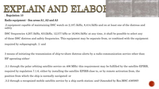 EXPLAIN AND ELABORATE
EXPLAIN AND ELABORATE
. Regulation 10
Radio equipment - Sea areas A1, A2 and A3
.2 equipment capable of maintaining DSC watch on 2,187.5kHz, 8,414.5kHz and on at least one of the distress and
safety
DSC frequencies 4,207.5kHz, 6312kHz, 12,577 kHz or 16,804.5kHz; at any time, it shall be possible to select any
of these DSC distress and safety frequencies. This equipment may be separate from, or combined with the equipment
required by subparagraph .1; and
3 means of initiating the transmission of ship-to-shore distress alerts by a radio communication service other than
HF operating either:
.3.1 through the polar orbiting satellite service on 406 MHz; this requirement may be fulfilled by the satellite EPIRB,
required by regulation 7.1.6, either by installing the satellite EPIRB close to, or by remote activation from, the
position from which the ship is normally navigated; or
.3.2 through a recognized mobile satellite service by a ship earth station; and (Amended by Res.MSC.436(99))
 