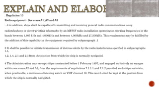 EXPLAIN AND ELABORATE
EXPLAIN AND ELABORATE
. Regulation 10
Radio equipment - Sea areas A1, A2 and A3
. .4 in addition, ships shall be capable of transmitting and receiving general radio communications using
radiotelephony or direct-printing telegraphy by an MF/HF radio installation operating on working frequencies in the
bands between 1,605 kHz and 4,000kHz and between 4,000kHz and 27,500kHz. This requirement may be fulfilled by
the addition of this capability in the equipment required by subparagraph .1
3 It shall be possible to initiate transmission of distress alerts by the radio installations specified in subparagraphs
1.1,
1.2, 1.4, 2.1 and 2.3 from the position from which the ship is normally navigated.
4 The Administration may exempt ships constructed before 1 February 1997, and engaged exclusively on voyages
within sea areas A2 and A3, from the requirements of regulations 7.1.1.1 and 7.1.2 provided such ships maintain,
when practicable, a continuous listening watch on VHF channel 16. This watch shall be kept at the position from
which the ship is normally navigated.
 