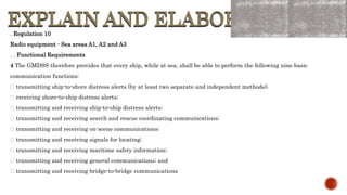 EXPLAIN AND ELABORATE
EXPLAIN AND ELABORATE
. Regulation 10
Radio equipment - Sea areas A1, A2 and A3
. . Functional Requirements
4 The GMDSS therefore provides that every ship, while at sea, shall be able to perform the following nine basic
communication functions:
transmitting ship-to-shore distress alerts (by at least two separate and independent methods);
receiving shore-to-ship distress alerts;
transmitting and receiving ship-to-ship distress alerts;
transmitting and receiving search and rescue coordinating communications;
transmitting and receiving on-scene communications;
transmitting and receiving signals for locating;
transmitting and receiving maritime safety information;
transmitting and receiving general communications; and
transmitting and receiving bridge-to-bridge communications
 