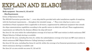 EXPLAIN AND ELABORATE
EXPLAIN AND ELABORATE
. Regulation 10
Radio equipment - Sea areas A1, A2 and A3
. . Ship Requirements
5 Area of Operations Concept
The SOLAS Convention provides that “… every ship shall be provided with radio installations capable of complying
with the functional requirements … throughout the intended voyage …”. Thus every ship has to carry a core
installation of basic equipment that is applicable to all waters, supplemented by additional equipment that extends
the ships communications capabilities according to the specific waters in which she will sail. These supplementary
requirements are defined by the distance offshore the ship will travel:
Sea Area A1: the area within the radiotelephone coverage of at least one VHF coast station in which continuous DSC
(Digital Selective Calling) alerting is available;
Sea Area A2: the area, excluding Sea Area A1, within the radiotelephone coverage of at least one MF coast station in
which continuous DSC (Digital Selective Calling) alerting is available;
Sea Area A3: the area, excluding Sea Areas A1 and A2, within the coverage of an Inmarsat geostationary satellite in
which continuous alerting is available; and
Sea Area A4: an area outside sea areas A1, A2 and A3.
 