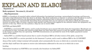 EXPLAIN AND ELABORATE
EXPLAIN AND ELABORATE
. Regulation 10
Radio equipment - Sea areas A1, A2 and A3
. . Ship Requirements
8 MSI is a broadcast of essential safety-related information (navigational warnings, meteorological warnings and forecasts,
and other vital information) from the shore to all ships. The shore authorities co-operate to structure this broadcast in such a
way that intelligent receivers can discriminate between information that is relevant to a particular ship and other
information that is not, automatically discarding those messages that are not relevant to the ship in which the particular
receiver is carried. This, of course, requires some specific user choices to be applied in the software before the equipment can
operate in this way. There are two systems a ship can use to receive MSI:
NAVTEX and SafetyNET:
NAVTEX is a terrestrial MF system, used to make broadcasts up to around 450 miles from the transmitter. Broadcasts are
co-ordinated in time, coverage and content so that ships can limit what they receive to only the specific information relevant
to the waters in which they are operating. NAVTEX transmissions are provided for most of the highly populated coastal
waters of the globe;
SafetyNET is a satellite-based system that is used to broadcast MSI to all other waters of the globe, except Sea
Area A4. SafetyNET is a service provided via the Inmarsat C system, and is used to address MSI to the 23 NAV/MET
Areas of the world. A ship’s terminal will normally select automatically the area in which she is currently located,
and the ship’s staff have the option to receive also information addressed to the area in to which she is next
heading.
Information broadcast on NAVTEX is not normally also broadcast via SafetyNET.
 