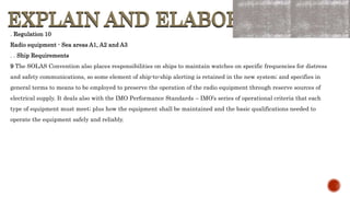 EXPLAIN AND ELABORATE
EXPLAIN AND ELABORATE
. Regulation 10
Radio equipment - Sea areas A1, A2 and A3
. . Ship Requirements
9 The SOLAS Convention also places responsibilities on ships to maintain watches on specific frequencies for distress
and safety communications, so some element of ship-to-ship alerting is retained in the new system; and specifies in
general terms to means to be employed to preserve the operation of the radio equipment through reserve sources of
electrical supply. It deals also with the IMO Performance Standards – IMO’s series of operational criteria that each
type of equipment must meet; plus how the equipment shall be maintained and the basic qualifications needed to
operate the equipment safely and reliably.
 