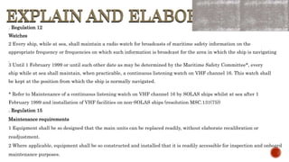EXPLAIN AND ELABORATE
EXPLAIN AND ELABORATE
. Regulation 12
Watches
2 Every ship, while at sea, shall maintain a radio watch for broadcasts of maritime safety information on the
appropriate frequency or frequencies on which such information is broadcast for the area in which the ship is navigating
.
3 Until 1 February 1999 or until such other date as may be determined by the Maritime Safety Committee*, every
ship while at sea shall maintain, when practicable, a continuous listening watch on VHF channel 16. This watch shall
be kept at the position from which the ship is normally navigated.
* Refer to Maintenance of a continuous listening watch on VHF channel 16 by SOLAS ships whilst at sea after 1
February 1999 and installation of VHF facilities on non-SOLAS ships (resolution MSC.131(75))
.
. Regulation 15
Maintenance requirements
1 Equipment shall be so designed that the main units can be replaced readily, without elaborate recalibration or
readjustment.
2 Where applicable, equipment shall be so constructed and installed that it is readily accessible for inspection and onboard
maintenance purposes.
 