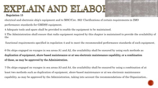 EXPLAIN AND ELABORATE
EXPLAIN AND ELABORATE
. Regulation 15
electrical and electronic ship's equipment and to MSC/Circ. 862: Clarifications of certain requirements in IMO
performance standards for GMDSS equipment.
4 Adequate tools and spare shall be provided to enable the equipment to be maintained.
5 The Administration shall ensure that radio equipment required by this chapter is maintained to provide the availability of
the
functional requirements specified in regulation 4 and to meet the recommended performance standards of such equipment.
6 On ships engaged on voyages in sea areas A1 and A2, the availability shall be ensured by using such methods as
duplication of equipment, shore-based maintenance or at-sea electronic maintenance capability, or a combination
of these, as may be approved by the Administration.
7 On ships engaged on voyages in sea areas A3 and A4, the availability shall be ensured by using a combination of at
least two methods such as duplication of equipment, shore-based maintenance or at-sea electronic maintenance
capability, as may be approved by the Administration, taking into account the recommendations of the Organization..
 
