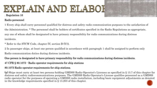 EXPLAIN AND ELABORATE
EXPLAIN AND ELABORATE
. Regulation 16
Radio personnel
1 Every ship shall carry personnel qualified for distress and safety radio communication purposes to the satisfaction of
the Administration. * The personnel shall be holders of certificates specified in the Radio Regulations as appropriate,
any one of whom shall be designated to have primary responsibility for radio communications during distress
incidents.
* Refer to the STCW Code, chapter IV, section B-IV/2.
2 In passenger ships, at least one person qualified in accordance with paragraph 1 shall be assigned to perform only
Radio communication duties during distress incidents.
One person is designated to have primary responsibility for radio communications during distress incidents.
47 CFR § 80.1073 - Radio operator requirements for ship stations
80.1073 Radio operator requirements for ship stations.
(a) Ships must carry at least two persons holding GMDSS Radio Operator's Licenses as specified in § 13.7 of this chapter for
distress and safety radiocommunications purposes. The GMDSS Radio Operator's License qualifies personnel as a GMDSS
radio operator for the purposes of operating a GMDSS radio installation, including basic equipment adjustments as denoted
in the knowledge requirements specified in § 13.203 of this chapter.
 