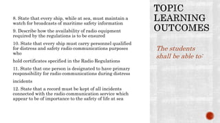 8. State that every ship, while at sea, must maintain a
watch for broadcasts of maritime safety information
9. Describe how the availability of radio equipment
required by the regulations is to be ensured
10. State that every ship must carry personnel qualified
for distress and safety radio communications purposes
who
hold certificates specified in the Radio Regulations
11. State that one person is designated to have primary
responsibility for radio communications during distress
incidents
12. State that a record must be kept of all incidents
connected with the radio communication service which
appear to be of importance to the safety of life at sea
The students
shall be able to:
 