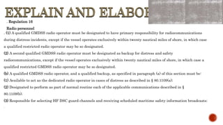 EXPLAIN AND ELABORATE
EXPLAIN AND ELABORATE
. Regulation 16
Radio personnel
. (1) A qualified GMDSS radio operator must be designated to have primary responsibility for radiocommunications
during distress incidents, except if the vessel operates exclusively within twenty nautical miles of shore, in which case
a qualified restricted radio operator may be so designated.
(2) A second qualified GMDSS radio operator must be designated as backup for distress and safety
radiocommunications, except if the vessel operates exclusively within twenty nautical miles of shore, in which case a
qualified restricted GMDSS radio operator may be so designated.
(b) A qualified GMDSS radio operator, and a qualified backup, as specified in paragraph (a) of this section must be:
(1) Available to act as the dedicated radio operator in cases of distress as described in § 80.1109(a);
(2) Designated to perform as part of normal routine each of the applicable communications described in §
80.1109(b);
(3) Responsible for selecting HF DSC guard channels and receiving scheduled maritime safety information broadcasts;
.
 