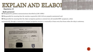 EXPLAIN AND ELABORATE
EXPLAIN AND ELABORATE
. Regulation 16
Radio personnel
(4) Designated to perform communications described in § 80.1109(c);
(5) Responsible for ensuring that the watches required by § 80.1123 are properly maintained; and
(6) Responsible for ensuring that the ship's navigation position is entered into all installed DSC equipment, either
automatically through a connected or integral navigation receiver, or manually at least every four hours when the ship is underway.
 