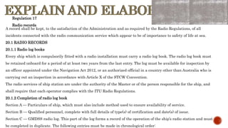 EXPLAIN AND ELABORATE
EXPLAIN AND ELABORATE
A record shall be kept, to the satisfaction of the Administration and as required by the Radio Regulations, of all
incidents connected with the radio communication service which appear to be of importance to safety of life at sea.
20.1 RADIO RECORDS
20.1.1 Radio log books
Every ship which is compulsorily fitted with a radio installation must carry a radio log book. The radio log book must
be retained onboard for a period of at least two years from the last entry. The log must be available for inspection by
an officer appointed under the Navigation Act 2012, or an authorized official in a country other than Australia who is
carrying out an inspection in accordance with Article X of the STCW Convention.
The radio services of ship station are under the authority of the Master or of the person responsible for the ship, and
shall require that each operator complies with the ITU Radio Regulations.
20.1.2 Completion of radio log book
Section A — Particulars of ship, which must also include method used to ensure availability of service.
Section B — Qualified personnel, complete with full details of type(s) of certification and date(s) of issue.
Section C — GMDSS radio log. This part of the log forms a record of the operation of the ship’s radio station and must
be completed in duplicate. The following entries must be made in chronological order:
Regulation 17
Radio records
 