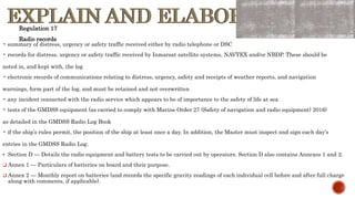 EXPLAIN AND ELABORATE
EXPLAIN AND ELABORATE
• summary of distress, urgency or safety traffic received either by radio telephone or DSC
• records for distress, urgency or safety traffic received by Inmarsat satellite systems, NAVTEX and/or NBDP. These should be
noted in, and kept with, the log
• electronic records of communications relating to distress, urgency, safety and receipts of weather reports, and navigation
warnings, form part of the log, and must be retained and not overwritten
• any incident connected with the radio service which appears to be of importance to the safety of life at sea
• tests of the GMDSS equipment (as carried to comply with Marine Order 27 (Safety of navigation and radio equipment) 2016)
as detailed in the GMDSS Radio Log Book
• if the ship’s rules permit, the position of the ship at least once a day. In addition, the Master must inspect and sign each day’s
entries in the GMDSS Radio Log.
 Section D — Details the radio equipment and battery tests to be carried out by operators. Section D also contains Annexes 1 and 2.
 Annex 1 — Particulars of batteries on board and their purpose.
 Annex 2 — Monthly report on batteries (and records the specific gravity readings of each individual cell before and after full charge
along with comments, if applicable).
Regulation 17
Radio records
 