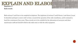 EXPLAIN AND ELABORATE
EXPLAIN AND ELABORATE
Both sections C and D are to be completed in duplicate. The duplicates of sections C and D Annex 1 and Annex 2 must
be detached and kept in correct order to form a record of the operation of the radio installation, and be retained in
board for a minimum of two years. These records are to be available for the information of surveyors and shore
maintenance staff and should be filed in the radio room or with the radio equipment.
Regulation 17
Radio records
 