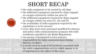 SHORT RECAP
 the radio equipment to be carried by all ships
 the additional equipment required by ships engaged
on voyages exclusively within sea area A1
 the additional equipment required by ships engaged
on voyages within sea areas A1, A2, and A3
 the availability of radio equipment required by the
regulations is to be ensured
 every ship must carry personnel qualified for distress
and safety radio communications purposes who hold
certificates specified in the Radio Regulations
 one person is designated to have primary
responsibility for radio communications during
distress incidents
 a record must be kept of all incidents connected with
the radio communication service which appear to be
of importance to the safety of life at sea
 