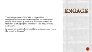 ENGAGE
The main purpose of GMDSS is to provide a
comprehensive communication system for search and
rescue operations e.g. to enable vessels in distress to
transmit alerting signals to indicate that they require
assistance.
In your own opinion, how would the assistance can reach
the vessel in distress?
ENGAGE
 