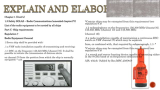 EXPLAIN AND ELABORATE
EXPLAIN AND ELABORATE
Chapter 1 (Cont’n)
1.3 Safety SOLAS – Radio Communications (amended chapter IV)
List of the radio equipment to be carried by all ships
Part C -Ship requirements
Regulation 7
Radio Equipment-General
1 Every ship shall be provided with:
.1 a VHF radio installation capable of transmitting and receiving;
.1.1 DSC on the frequency 156.525 MHz (channel 70). It shall be
possible to initiate the transmission of distress alerts
on channel 70 from the position from which the ship is normally
navigated; * and
*Certain ships may be exempted from this requirement (see
regulation 9.4)
.1.2 radiotelephony on the frequencies 156.300 MHz (channel 6),
156.650 MHz (channel 13) and 156.800 MHz
(channel 16);
.2 a radio installation capable of maintaining a continuous DSC
watch on VHF channel 70 which may be separate
from, or combined with, that required by subparagraph .1.1; *
*Certain ships may be exempted from this requirement (see
regulation 9.4)
.3 a search and rescue locating device capable of operating either
in the 9 GHz band or on frequencies dedicated for
AIS, which: (Added by Res.MSC.256(84))
 