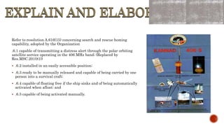 EXPLAIN AND ELABORATE
EXPLAIN AND ELABORATE
Refer to resolution A.616(15) concerning search and rescue homing
capability, adopted by the Organization
.6.1 capable of transmitting a distress alert through the polar orbiting
satellite service operating in the 406 MHz band; (Replaced by
Res.MSC.201(81))
 .6.2 installed in an easily accessible position;
 .6.3 ready to be manually released and capable of being carried by one
person into a survival craft;
 .6.4 capable of floating free if the ship sinks and of being automatically
activated when afloat; and
 .6.5 capable of being activated manually.
 
