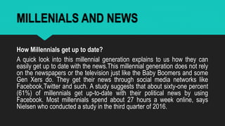 MILLENIALS AND NEWS
How Millennials get up to date?
A quick look into this millennial generation explains to us how they can
easily get up to date with the news.This millennial generation does not rely
on the newspapers or the television just like the Baby Boomers and some
Gen Xers do. They get their news through social media networks like
Facebook,Twitter and such. A study suggests that about sixty-one percent
(61%) of millennials get up-to-date with their political news by using
Facebook. Most millennials spend about 27 hours a week online, says
Nielsen who conducted a study in the third quarter of 2016.
 