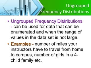 Ungrouped
Frequency Distributions
• Ungrouped Frequency Distributions
- can be used for data that can be
enumerated and when the range of
values in the data set is not large.
• Examples - number of miles your
instructors have to travel from home
to campus, number of girls in a 4-
child family etc.
 