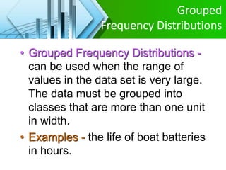 Grouped
Frequency Distributions
• Grouped Frequency Distributions -
can be used when the range of
values in the data set is very large.
The data must be grouped into
classes that are more than one unit
in width.
• Examples - the life of boat batteries
in hours.
 