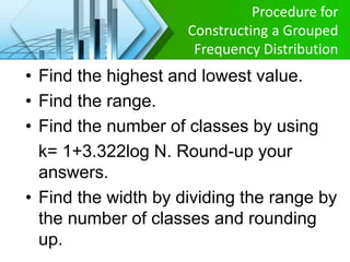 Procedure for
Constructing a Grouped
Frequency Distribution
• Find the highest and lowest value.
• Find the range.
• Find the number of classes by using
k= 1+3.322log N. Round-up your
answers.
• Find the width by dividing the range by
the number of classes and rounding
up.
 