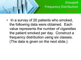 Grouped
Frequency Distribution
Example
• In a survey of 20 patients who smoked,
the following data were obtained. Each
value represents the number of cigarettes
the patient smoked per day. Construct a
frequency distribution using six classes.
(The data is given on the next slide.)
 