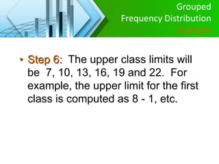 • Step 6: The upper class limits will
be 7, 10, 13, 16, 19 and 22. For
example, the upper limit for the first
class is computed as 8 - 1, etc.
Grouped
Frequency Distribution
Example
 
