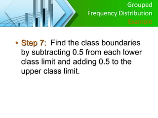 • Step 7: Find the class boundaries
by subtracting 0.5 from each lower
class limit and adding 0.5 to the
upper class limit.
Grouped
Frequency Distribution
Example
 
