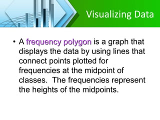 Visualizing Data
• A frequency polygon is a graph that
displays the data by using lines that
connect points plotted for
frequencies at the midpoint of
classes. The frequencies represent
the heights of the midpoints.
 