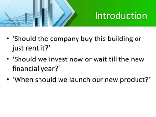 Introduction
• ‘Should the company buy this building or
just rent it?’
• ‘Should we invest now or wait till the new
financial year?’
• ‘When should we launch our new product?’
 