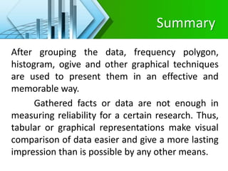 Summary
After grouping the data, frequency polygon,
histogram, ogive and other graphical techniques
are used to present them in an effective and
memorable way.
Gathered facts or data are not enough in
measuring reliability for a certain research. Thus,
tabular or graphical representations make visual
comparison of data easier and give a more lasting
impression than is possible by any other means.
 