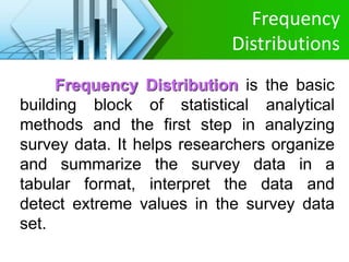 Frequency
Distributions
Frequency Distribution is the basic
building block of statistical analytical
methods and the first step in analyzing
survey data. It helps researchers organize
and summarize the survey data in a
tabular format, interpret the data and
detect extreme values in the survey data
set.
 